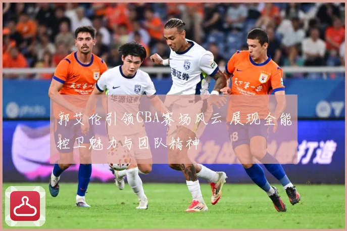 郭艾伦引领CBA赛场风云 展现全能控卫魅力与团队精神
