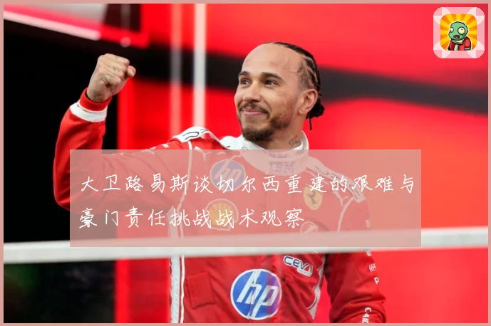 大卫路易斯谈切尔西重建的艰难与豪门责任挑战战术观察