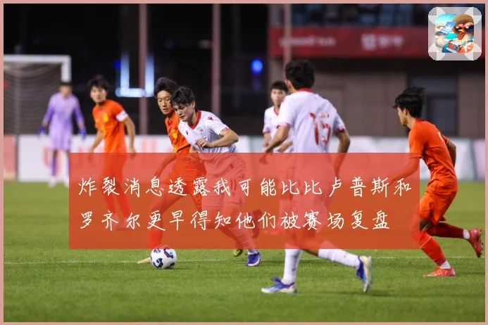 炸裂消息透露我可能比比卢普斯和罗齐尔更早得知他们被赛场复盘
