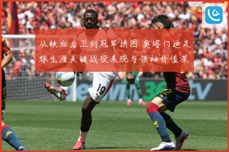 从铁血后卫到冠军拼图 奥塔门迪足球生涯关键战役表现与领袖价值深度全解析