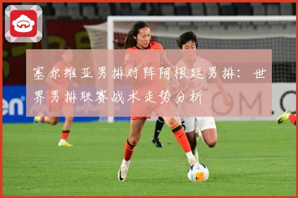 塞尔维亚男排对阵阿根廷男排：世界男排联赛战术走势分析
