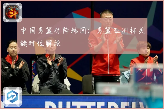 中国男篮对阵韩国：男篮亚洲杯关键对位解读