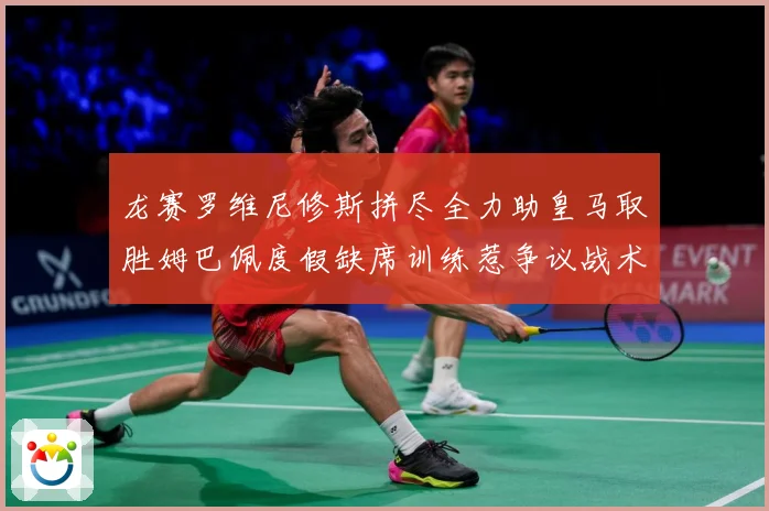 龙赛罗维尼修斯拼尽全力助皇马取胜姆巴佩度假缺席训练惹争议战术观察