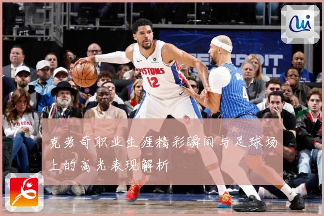 克劳奇职业生涯精彩瞬间与足球场上的高光表现解析