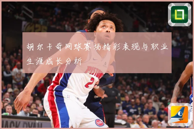 胡尔卡奇网球赛场精彩表现与职业生涯成长分析