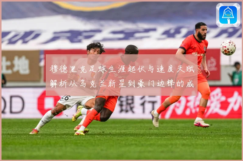 穆德里克足球生涯起伏与速度天赋解析从乌克兰新星到豪门边锋的成长之路