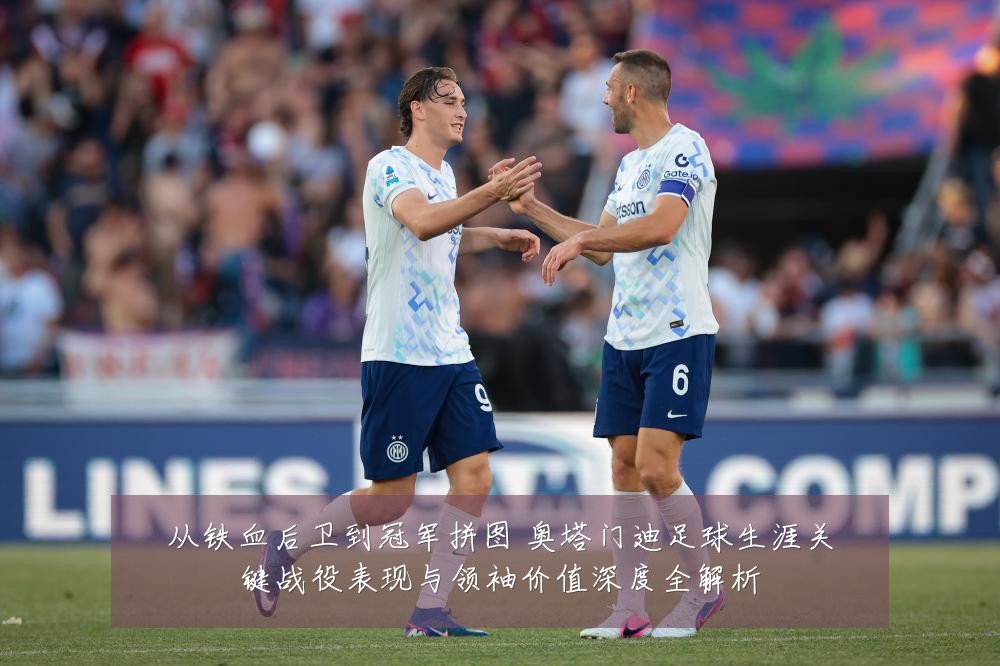 从铁血后卫到冠军拼图 奥塔门迪足球生涯关键战役表现与领袖价值深度全解析