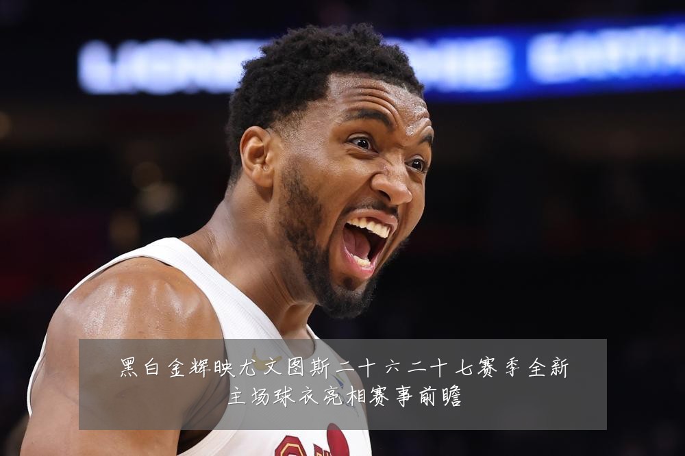 黑白金辉映尤文图斯二十六二十七赛季全新主场球衣亮相赛事前瞻